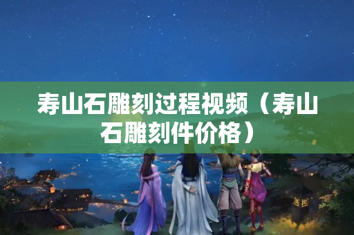 壽山石雕刻過程視頻（壽山石雕刻件價格）