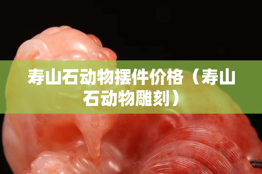 壽山石動物擺件價格（壽山石動物雕刻）