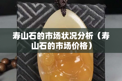 壽山石的市場狀況分析（壽山石的市場價格）