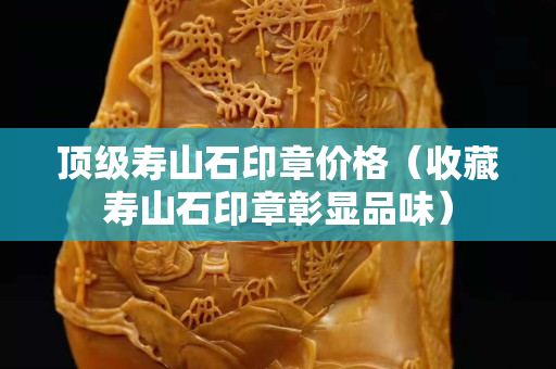 頂級壽山石印章價格（收藏壽山石印章彰顯品味）