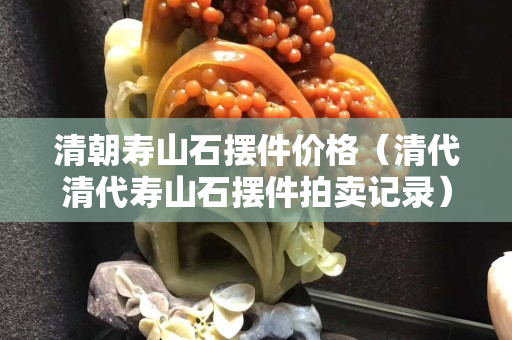 清朝壽山石擺件價格（清代清代壽山石擺件拍賣記錄）