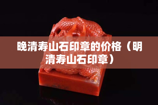 晚清壽山石印章的價格（明清壽山石印章）