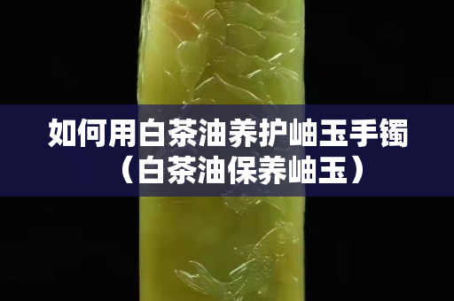 如何用白茶油養(yǎng)護(hù)岫玉手鐲（白茶油保養(yǎng)岫玉）
