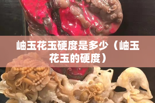 岫玉花玉硬度是多少（岫玉花玉的硬度）