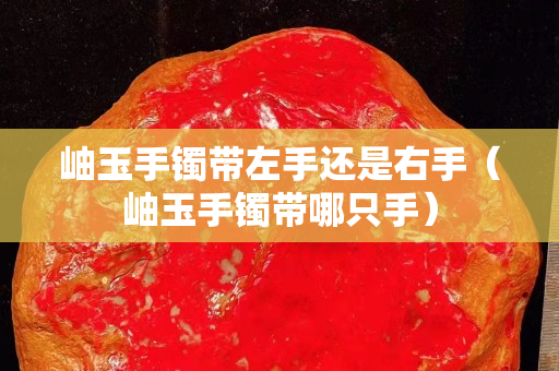 岫玉手鐲帶左手還是右手（岫玉手鐲帶哪只手）