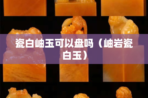 瓷白岫玉可以盤嗎（岫巖瓷白玉）