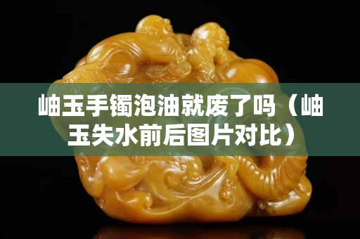 岫玉手鐲泡油就廢了嗎（岫玉失水前后圖片對比）