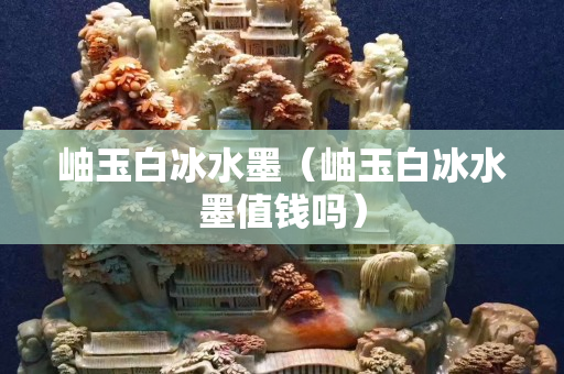 岫玉白冰水墨（岫玉白冰水墨值錢嗎）