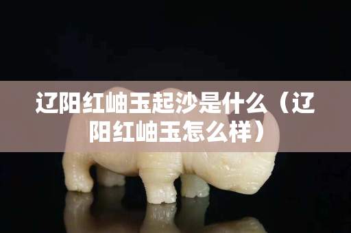 遼陽紅岫玉起沙是什么（遼陽紅岫玉怎么樣）