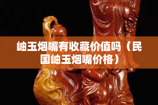 岫玉煙嘴有收藏價值嗎（民國岫玉煙嘴價格）
