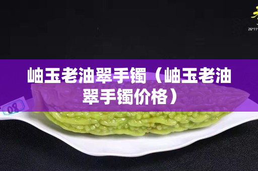岫玉老油翠手鐲（岫玉老油翠手鐲價格）