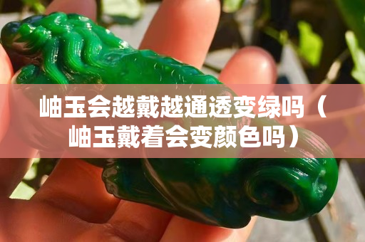 岫玉會越戴越通透變綠嗎（岫玉戴著會變顏色嗎）