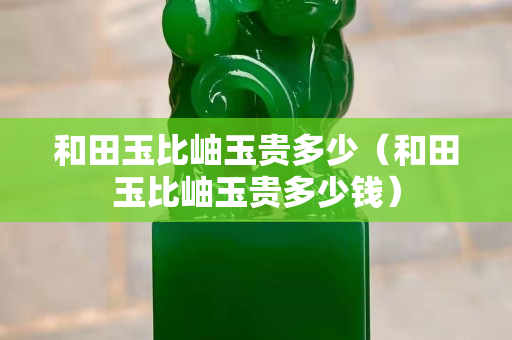 和田玉比岫玉貴多少（和田玉比岫玉貴多少錢）