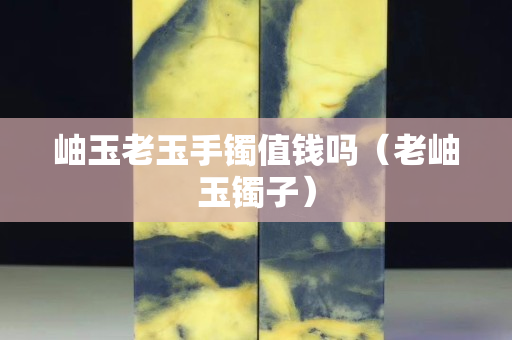 岫玉老玉手鐲值錢嗎（老岫玉鐲子）