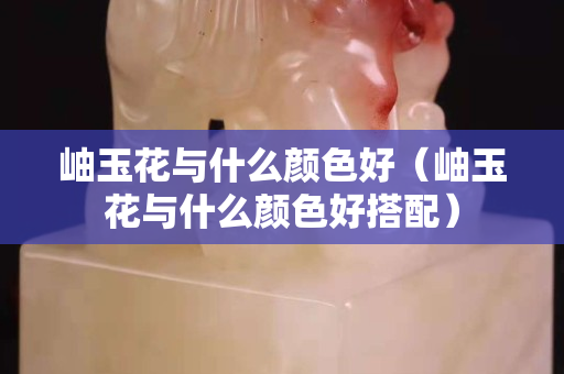 岫玉花與什么顏色好（岫玉花與什么顏色好搭配）