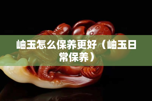 岫玉怎么保養(yǎng)更好（岫玉日常保養(yǎng)）