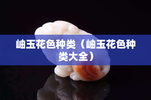 岫玉花色種類（岫玉花色種類大全）