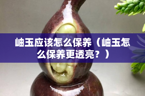 岫玉應該怎么保養（岫玉怎么保養更透亮？）