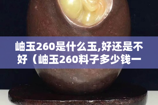 岫玉260是什么玉,好還是不好（岫玉260料子多少錢一斤）