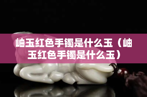 岫玉紅色手鐲是什么玉（岫玉紅色手鐲是什么玉）
