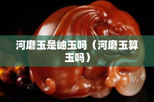 河磨玉是岫玉嗎（河磨玉算玉嗎）