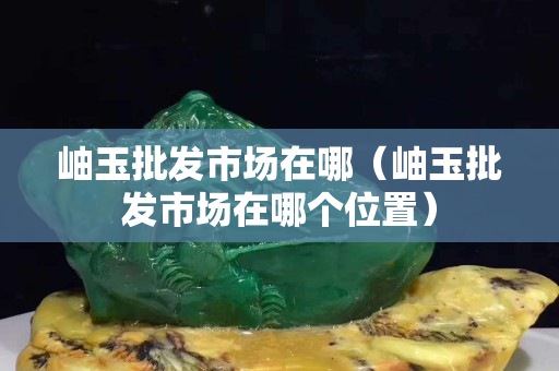 岫玉批發市場在哪（岫玉批發市場在哪個位置）