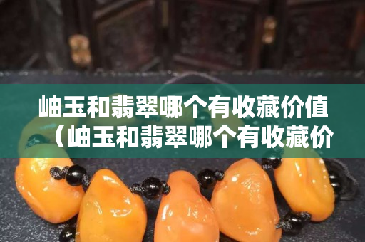 岫玉和翡翠哪個有收藏價值（岫玉和翡翠哪個有收藏價值呢）