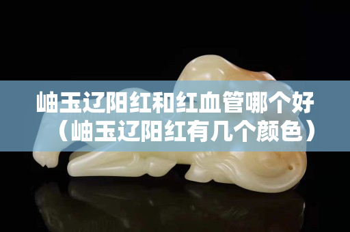 岫玉遼陽紅和紅血管哪個好（岫玉遼陽紅有幾個顏色）