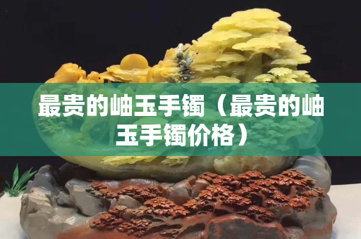 最貴的岫玉手鐲（最貴的岫玉手鐲價格）