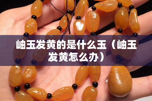 岫玉發黃的是什么玉（岫玉發黃怎么辦）