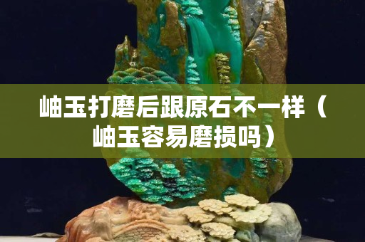 岫玉打磨后跟原石不一樣（岫玉容易磨損嗎）