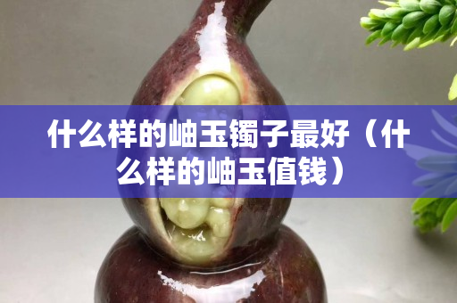 什么樣的岫玉鐲子最好（什么樣的岫玉值錢）