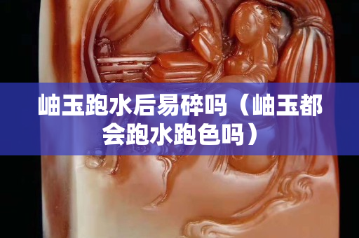 岫玉跑水后易碎嗎（岫玉都會跑水跑色嗎）