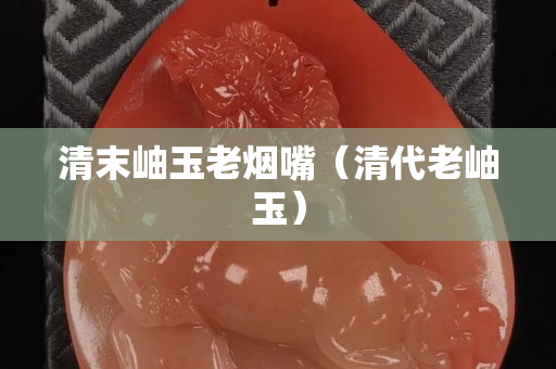 清末岫玉老煙嘴（清代老岫玉）
