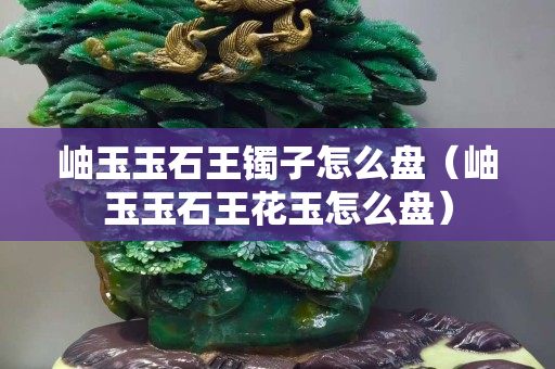 岫玉玉石王鐲子怎么盤（岫玉玉石王花玉怎么盤）
