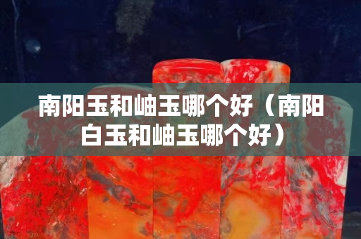 南陽玉和岫玉哪個(gè)好（南陽白玉和岫玉哪個(gè)好）