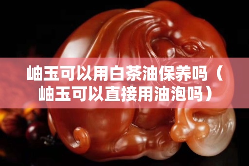 岫玉可以用白茶油保養嗎（岫玉可以直接用油泡嗎）