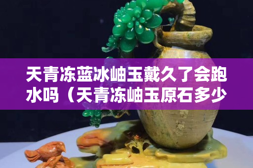 天青凍藍冰岫玉戴久了會跑水嗎（天青凍岫玉原石多少一斤）