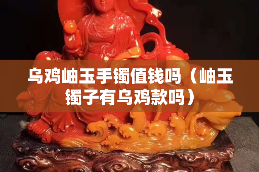 烏雞岫玉手鐲值錢嗎（岫玉鐲子有烏雞款嗎）