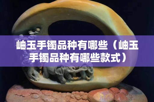 岫玉手鐲品種有哪些（岫玉手鐲品種有哪些款式）
