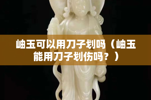 岫玉可以用刀子劃嗎（岫玉能用刀子劃傷嗎？）