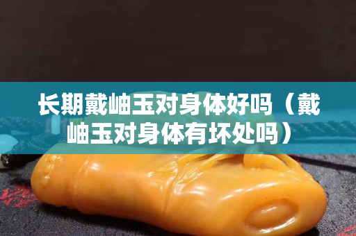 長期戴岫玉對身體好嗎（戴岫玉對身體有壞處嗎）