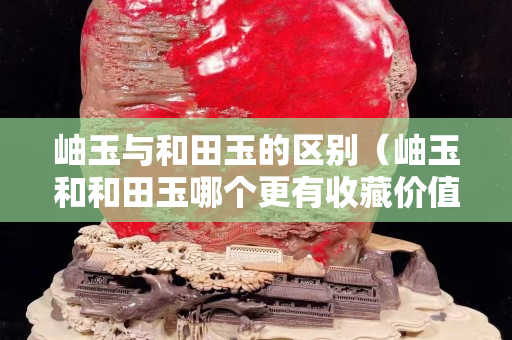 岫玉與和田玉的區別（岫玉和和田玉哪個更有收藏價值）