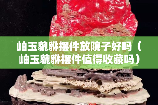 岫玉貔貅擺件放院子好嗎（岫玉貔貅擺件值得收藏嗎）