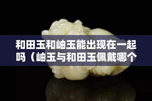 和田玉和岫玉能出現在一起嗎（岫玉與和田玉佩戴哪個養人）