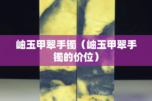 岫玉甲翠手鐲（岫玉甲翠手鐲的價位）