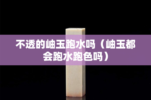 不透的岫玉跑水嗎（岫玉都會跑水跑色嗎）