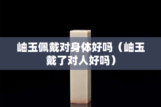 岫玉佩戴對身體好嗎（岫玉戴了對人好嗎）