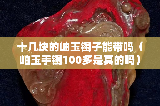 十幾塊的岫玉鐲子能帶嗎（岫玉手鐲100多是真的嗎）