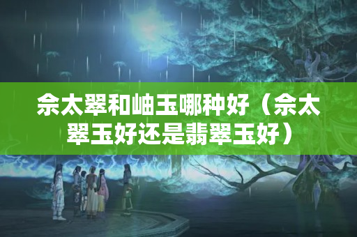 佘太翠和岫玉哪種好（佘太翠玉好還是翡翠玉好）